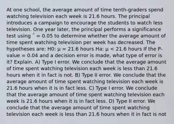 At one school, the average amount of time tenth-graders spend watching television each week is 21.6 hours. The principal introduces a campaign to encourage the students to watch less television. One year later, the principal performs a significance test using ΅ = 0.05 to determine whether the average amount of time spent watching television per week has decreased. The hypotheses are: H0: µ = 21.6 hours Ha: µ < 21.6 hours If the P-value = 0.04 and a decision error is made, what type of error is it? Explain. A) Type I error. We conclude that the average amount of time spent watching television each week is less than 21.6 hours when it in fact is not. B) Type II error. We conclude that the average amount of time spent watching television each week is 21.6 hours when it is in fact less. C) Type I error. We conclude that the average amount of time spent watching television each week is 21.6 hours when it is in fact less. D) Type II error. We conclude that the average amount of time spent watching television each week is less than 21.6 hours when it in fact is not