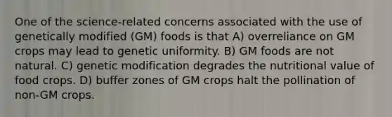 One of the science-related concerns associated with the use of genetically modified (GM) foods is that A) overreliance on GM crops may lead to genetic uniformity. B) GM foods are not natural. C) genetic modification degrades the nutritional value of food crops. D) buffer zones of GM crops halt the pollination of non-GM crops.