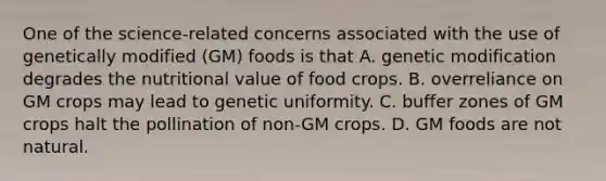 One of the science-related concerns associated with the use of genetically modified (GM) foods is that A. genetic modification degrades the nutritional value of food crops. B. overreliance on GM crops may lead to genetic uniformity. C. buffer zones of GM crops halt the pollination of non-GM crops. D. GM foods are not natural.