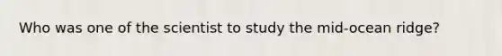 Who was one of the scientist to study the mid-ocean ridge?