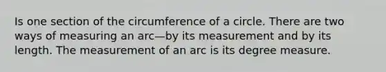 Is one section of the <a href='https://www.questionai.com/knowledge/kbz4IwE00G-circumference-of-a-circle' class='anchor-knowledge'>circumference of a circle</a>. There are two ways of measuring an arc—by its measurement and by its length. The measurement of an arc is its degree measure.