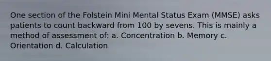 One section of the Folstein Mini Mental Status Exam (MMSE) asks patients to count backward from 100 by sevens. This is mainly a method of assessment of: a. Concentration b. Memory c. Orientation d. Calculation