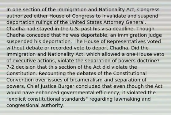 In one section of the Immigration and Nationality Act, Congress authorized either House of Congress to invalidate and suspend deportation rulings of the United States Attorney General. Chadha had stayed in the U.S. past his visa deadline. Though Chadha conceded that he was deportable, an immigration judge suspended his deportation. The House of Representatives voted without debate or recorded vote to deport Chadha. Did the Immigration and Nationality Act, which allowed a one-House veto of executive actions, violate the separation of powers doctrine? 7-2 decision that this section of the Act did violate the Constitution. Recounting the debates of the Constitutional Convention over issues of bicameralism and separation of powers, Chief Justice Burger concluded that even though the Act would have enhanced governmental efficiency, it violated the "explicit constitutional standards" regarding lawmaking and congressional authority.