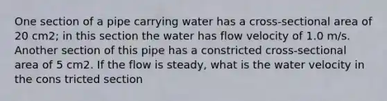 One section of a pipe carrying water has a cross-sectional area of 20 cm2; in this section the water has flow velocity of 1.0 m/s. Another section of this pipe has a constricted cross-sectional area of 5 cm2. If the flow is steady, what is the water velocity in the cons tricted section