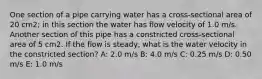 One section of a pipe carrying water has a cross-sectional area of 20 cm2; in this section the water has flow velocity of 1.0 m/s. Another section of this pipe has a constricted cross-sectional area of 5 cm2. If the flow is steady, what is the water velocity in the constricted section? A: 2.0 m/s B: 4.0 m/s C: 0.25 m/s D: 0.50 m/s E: 1.0 m/s