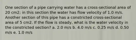 One section of a pipe carrying water has a cross-sectional area of 20 cm2; in this section the water has flow velocity of 1.0 m/s. Another section of this pipe has a constricted cross-sectional area of 5 cm2. If the flow is steady, what is the water velocity in the constricted section? a. 2.0 m/s b. 4.0 m/s c. 0.25 m/s d. 0.50 m/s e. 1.0 m/s