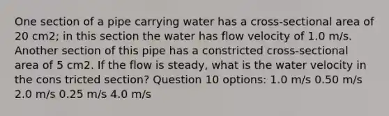 One section of a pipe carrying water has a cross-sectional area of 20 cm2; in this section the water has flow velocity of 1.0 m/s. Another section of this pipe has a constricted cross-sectional area of 5 cm2. If the flow is steady, what is the water velocity in the cons tricted section? Question 10 options: 1.0 m/s 0.50 m/s 2.0 m/s 0.25 m/s 4.0 m/s