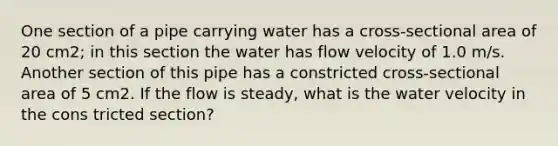 One section of a pipe carrying water has a cross-sectional area of 20 cm2; in this section the water has flow velocity of 1.0 m/s. Another section of this pipe has a constricted cross-sectional area of 5 cm2. If the flow is steady, what is the water velocity in the cons tricted section?