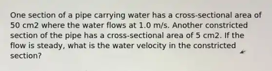 One section of a pipe carrying water has a cross-sectional area of 50 cm2 where the water flows at 1.0 m/s. Another constricted section of the pipe has a cross-sectional area of 5 cm2. If the flow is steady, what is the water velocity in the constricted section?