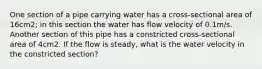 One section of a pipe carrying water has a cross-sectional area of 16cm2; in this section the water has flow velocity of 0.1m/s. Another section of this pipe has a constricted cross-sectional area of 4cm2. If the flow is steady, what is the water velocity in the constricted section?