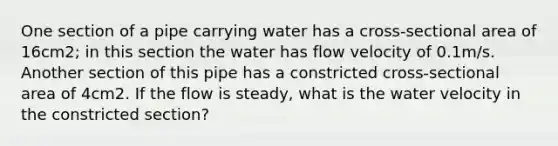 One section of a pipe carrying water has a cross-sectional area of 16cm2; in this section the water has flow velocity of 0.1m/s. Another section of this pipe has a constricted cross-sectional area of 4cm2. If the flow is steady, what is the water velocity in the constricted section?