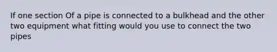 If one section Of a pipe is connected to a bulkhead and the other two equipment what fitting would you use to connect the two pipes