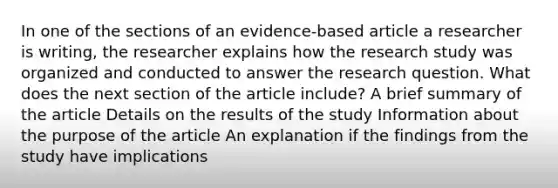 In one of the sections of an evidence-based article a researcher is writing, the researcher explains how the research study was organized and conducted to answer the research question. What does the next section of the article include? A brief summary of the article Details on the results of the study Information about the purpose of the article An explanation if the findings from the study have implications