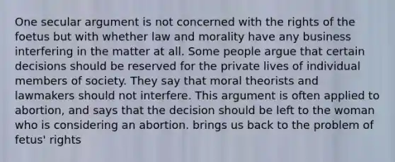 One secular argument is not concerned with the rights of the foetus but with whether law and morality have any business interfering in the matter at all. Some people argue that certain decisions should be reserved for the private lives of individual members of society. They say that moral theorists and lawmakers should not interfere. This argument is often applied to abortion, and says that the decision should be left to the woman who is considering an abortion. brings us back to the problem of fetus' rights