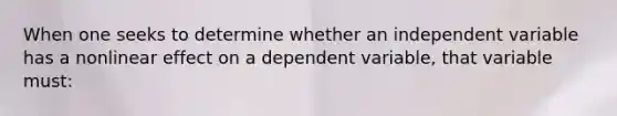 When one seeks to determine whether an independent variable has a nonlinear effect on a dependent variable, that variable must: