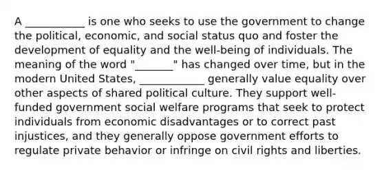 A ___________ is one who seeks to use the government to change the political, economic, and social status quo and foster the development of equality and the well-being of individuals. The meaning of the word "_______" has changed over time, but in the modern United States, ____________ generally value equality over other aspects of shared political culture. They support well-funded government social welfare programs that seek to protect individuals from economic disadvantages or to correct past injustices, and they generally oppose government efforts to regulate private behavior or infringe on civil rights and liberties.