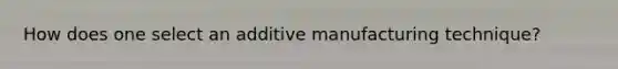 How does one select an additive manufacturing technique?