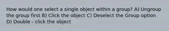 How would one select a single object within a group? A) Ungroup the group first B) Click the object C) Deselect the Group option D) Double - click the object