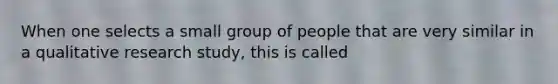 When one selects a small group of people that are very similar in a qualitative research study, this is called