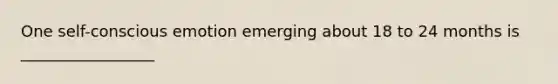 One self-conscious emotion emerging about 18 to 24 months is _________________