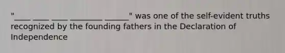 "____ ____ ____ ________ ______" was one of the self-evident truths recognized by the founding fathers in the Declaration of Independence