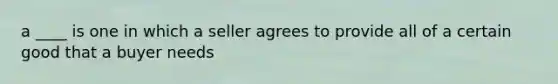 a ____ is one in which a seller agrees to provide all of a certain good that a buyer needs