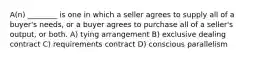 A(n) ________ is one in which a seller agrees to supply all of a buyer's needs, or a buyer agrees to purchase all of a seller's output, or both. A) tying arrangement B) exclusive dealing contract C) requirements contract D) conscious parallelism