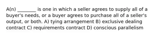 A(n) ________ is one in which a seller agrees to supply all of a buyer's needs, or a buyer agrees to purchase all of a seller's output, or both. A) tying arrangement B) exclusive dealing contract C) requirements contract D) conscious parallelism