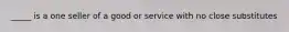 _____ is a one seller of a good or service with no close substitutes