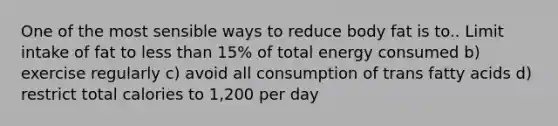 One of the most sensible ways to reduce body fat is to.. Limit intake of fat to less than 15% of total energy consumed b) exercise regularly c) avoid all consumption of trans fatty acids d) restrict total calories to 1,200 per day