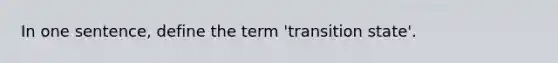 In one sentence, define the term 'transition state'.