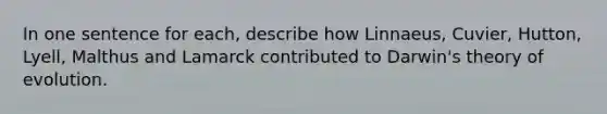 In one sentence for each, describe how Linnaeus, Cuvier, Hutton, Lyell, Malthus and Lamarck contributed to Darwin's theory of evolution.