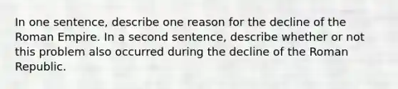 In one sentence, describe one reason for the decline of the Roman Empire. In a second sentence, describe whether or not this problem also occurred during the decline of the Roman Republic.