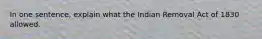 In one sentence, explain what the Indian Removal Act of 1830 allowed.