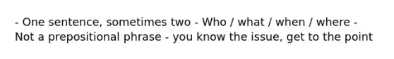 - One sentence, sometimes two - Who / what / when / where - Not a prepositional phrase - you know the issue, get to the point