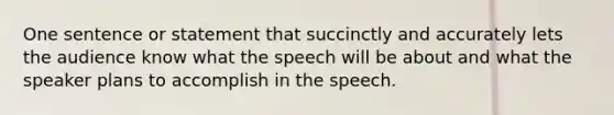 One sentence or statement that succinctly and accurately lets the audience know what the speech will be about and what the speaker plans to accomplish in the speech.