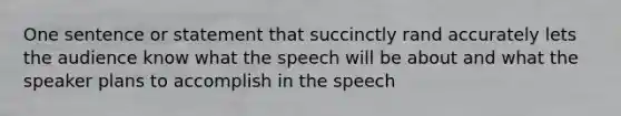 One sentence or statement that succinctly rand accurately lets the audience know what the speech will be about and what the speaker plans to accomplish in the speech