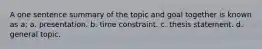 A one sentence summary of the topic and goal together is known as a: a. presentation. b. time constraint. c. thesis statement. d. general topic.