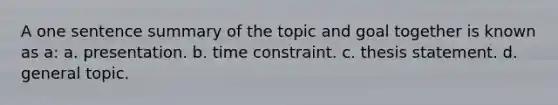 A one sentence summary of the topic and goal together is known as a: a. presentation. b. time constraint. c. thesis statement. d. general topic.