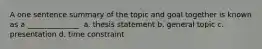 A one sentence summary of the topic and goal together is known as a ______________. a. thesis statement b. general topic c. presentation d. time constraint