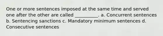 One or more sentences imposed at the same time and served one after the other are called __________. a. Concurrent sentences b. Sentencing sanctions c. Mandatory minimum sentences d. Consecutive sentences