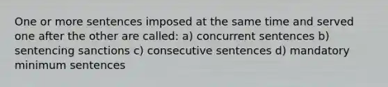 One or more sentences imposed at the same time and served one after the other are called: a) concurrent sentences b) sentencing sanctions c) consecutive sentences d) mandatory minimum sentences