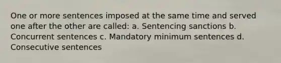 One or more sentences imposed at the same time and served one after the other are called: a. Sentencing sanctions b. Concurrent sentences c. Mandatory minimum sentences d. Consecutive sentences