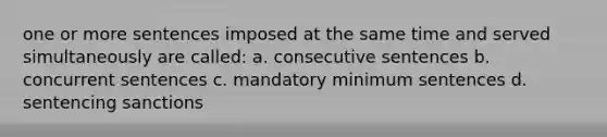 one or more sentences imposed at the same time and served simultaneously are called: a. consecutive sentences b. concurrent sentences c. mandatory minimum sentences d. sentencing sanctions