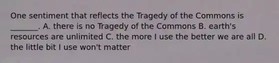 One sentiment that reflects the Tragedy of the Commons is _______. A. there is no Tragedy of the Commons B. earth's resources are unlimited C. the more I use the better we are all D. the little bit I use won't matter