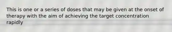 This is one or a series of doses that may be given at the onset of therapy with the aim of achieving the target concentration rapidly