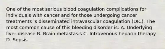 One of the most serious blood coagulation complications for individuals with cancer and for those undergoing cancer treatments is disseminated intravascular coagulation (DIC). The most common cause of this bleeding disorder is: A. Underlying liver disease B. Brain metastasis C. Intravenous heparin therapy D. Sepsis