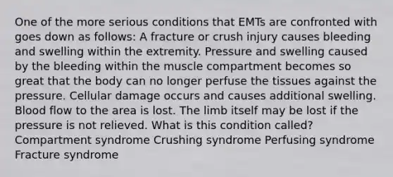 One of the more serious conditions that EMTs are confronted with goes down as follows: A fracture or crush injury causes bleeding and swelling within the extremity. Pressure and swelling caused by the bleeding within the muscle compartment becomes so great that the body can no longer perfuse the tissues against the pressure. Cellular damage occurs and causes additional swelling. Blood flow to the area is lost. The limb itself may be lost if the pressure is not relieved. What is this condition called? Compartment syndrome Crushing syndrome Perfusing syndrome Fracture syndrome