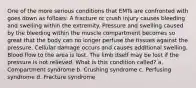 One of the more serious conditions that EMTs are confronted with goes down as follows: A fracture or crush injury causes bleeding and swelling within the extremity. Pressure and swelling caused by the bleeding within the muscle compartment becomes so great that the body can no longer perfuse the tissues against the pressure. Cellular damage occurs and causes additional swelling. Blood flow to the area is lost. The limb itself may be lost if the pressure is not relieved. What is this condition called? a. Compartment syndrome b. Crushing syndrome c. Perfusing syndrome d. Fracture syndrome