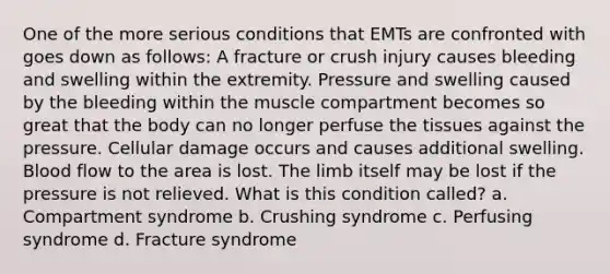 One of the more serious conditions that EMTs are confronted with goes down as follows: A fracture or crush injury causes bleeding and swelling within the extremity. Pressure and swelling caused by the bleeding within the muscle compartment becomes so great that the body can no longer perfuse the tissues against the pressure. Cellular damage occurs and causes additional swelling. Blood flow to the area is lost. The limb itself may be lost if the pressure is not relieved. What is this condition called? a. Compartment syndrome b. Crushing syndrome c. Perfusing syndrome d. Fracture syndrome